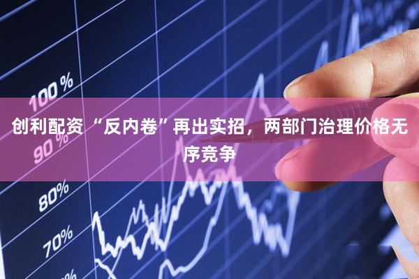 创利配资 “反内卷”再出实招，两部门治理价格无序竞争