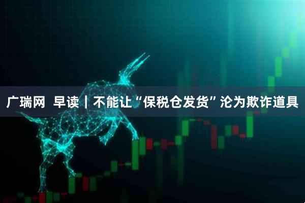 广瑞网  早读｜不能让“保税仓发货”沦为欺诈道具
